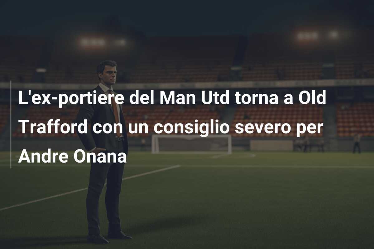 L'ex-portiere del Man Utd torna a Old Trafford con un consiglio severo per Andre Onana