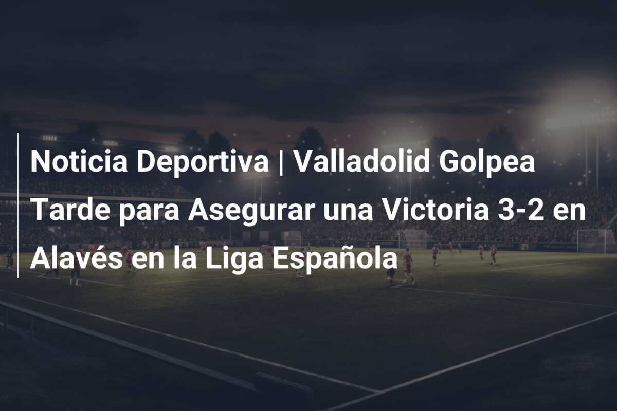 Noticia Deportiva | Valladolid Golpea Tarde para Asegurar una Victoria 3-2 en Alavés en la Liga Española