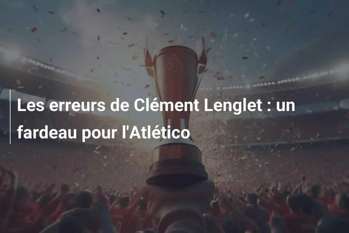 Les erreurs de Clément Lenglet : un fardeau pour l'Atlético