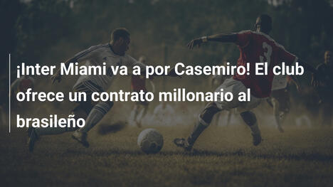 ¡Inter Miami va a por Casemiro! El club ofrece un contrato millonario al brasileño