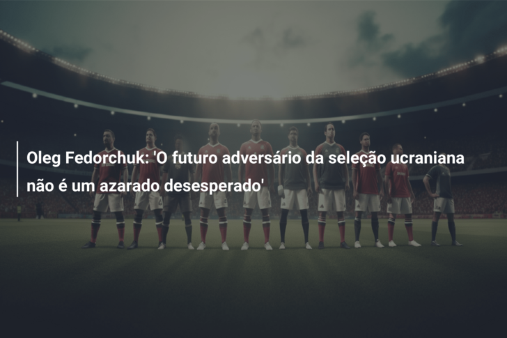 Oleg Fedorchuk: ‘O futuro adversário da seleção ucraniana não é um azarado desesperado’