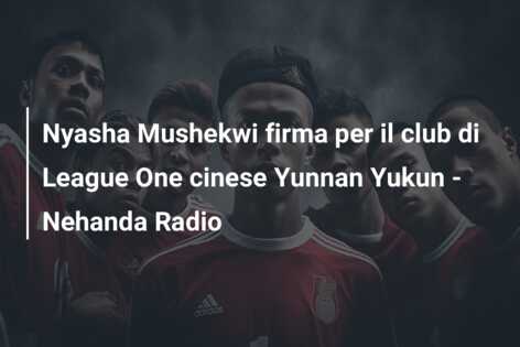 Nyasha Mushekwi firma per il club di League One cinese Yunnan Yukun – Nehanda Radio