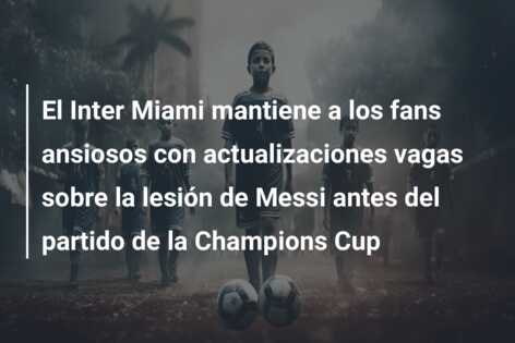 El Inter Miami mantiene a los fans ansiosos con actualizaciones vagas sobre la lesión de Messi antes del partido de la Champions Cup