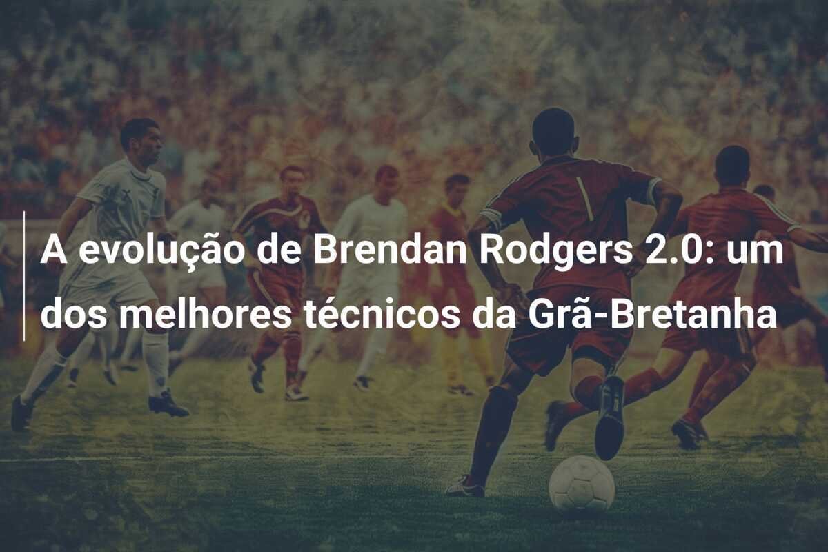 A evolução de Brendan Rodgers 2.0: um dos melhores técnicos da Grã-Bretanha
