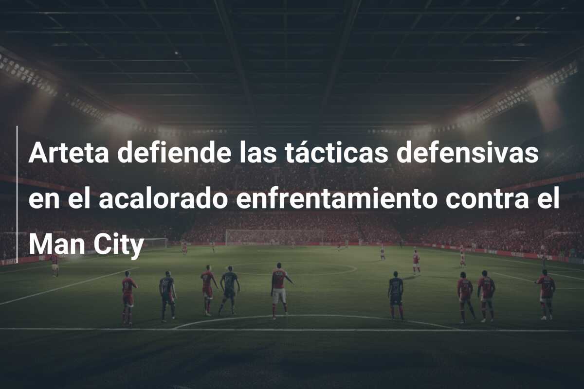 Arteta defiende las tácticas defensivas en el acalorado enfrentamiento contra el Man City