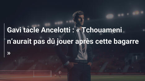 Gavi tacle Ancelotti : « Tchouameni n’aurait pas dû jouer après cette bagarre »