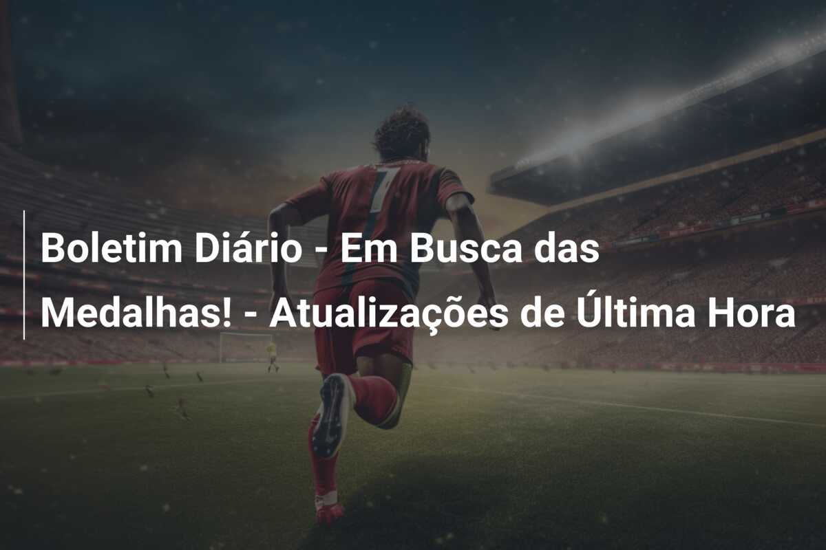 Boletim Diário – Em Busca das Medalhas! – Atualizações de Última Hora