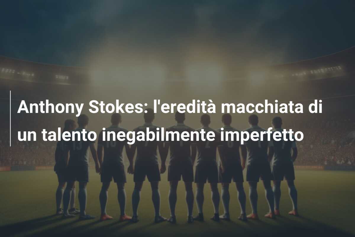 Anthony Stokes: l'eredità macchiata di un talento inegabilmente imperfetto