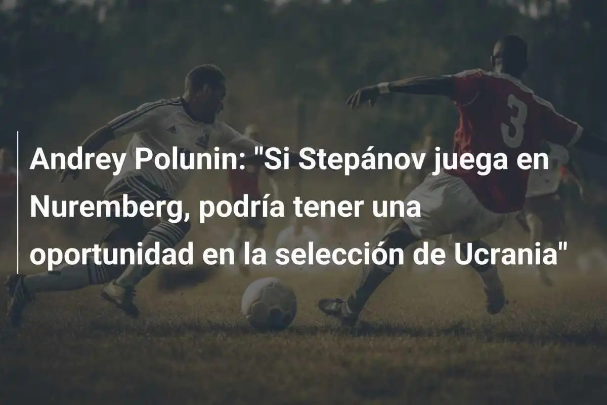 Andrey Polunin: "Si Stepánov juega en Nuremberg, podría tener una oportunidad en la selección de Ucrania"