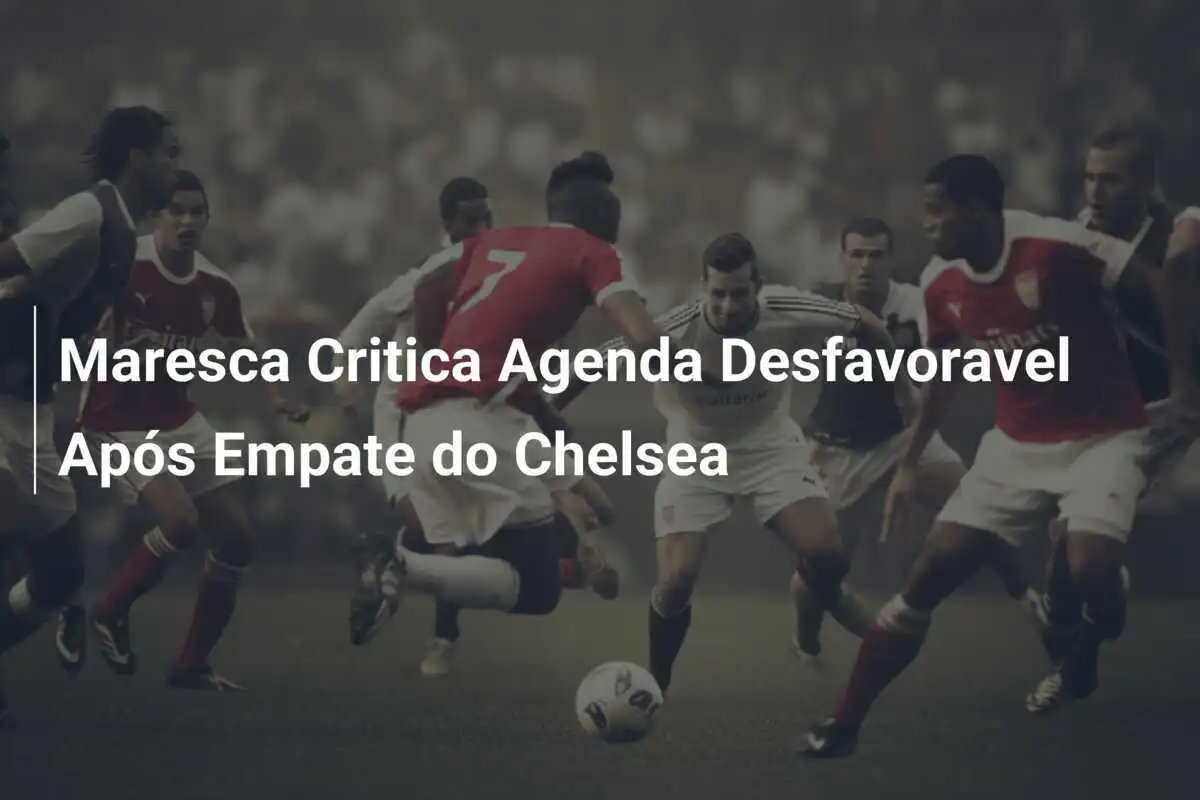 Maresca Critica Agenda Desfavoravel Após Empate do Chelsea