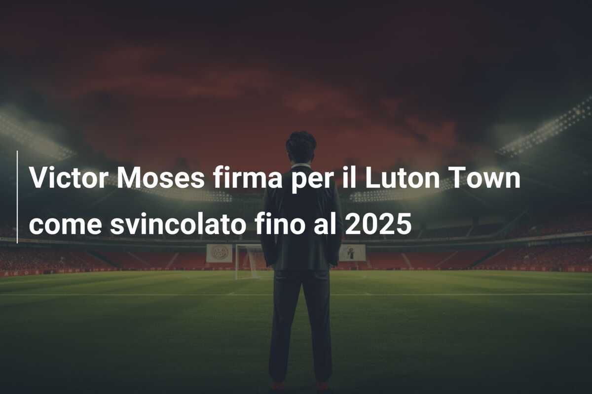 Victor Moses firma per il Luton Town come svincolato fino al 2025