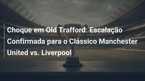 Choque em Old Trafford: Escalação Confirmada para o Clássico Manchester United vs. Liverpool