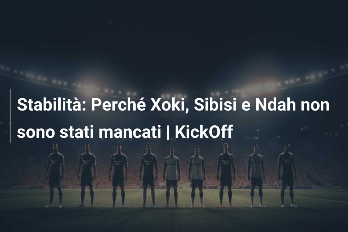 Stabilità: Perché Xoki, Sibisi e Ndah non sono stati mancati | KickOff