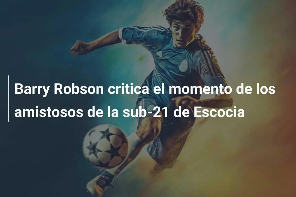 Barry Robson critica el momento de los amistosos de la sub-21 de Escocia