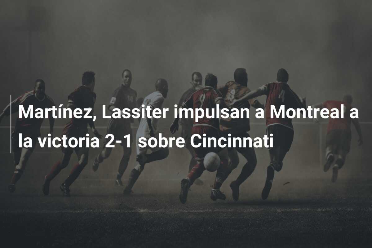 Martínez, Lassiter impulsan a Montreal a la victoria 2-1 sobre Cincinnati