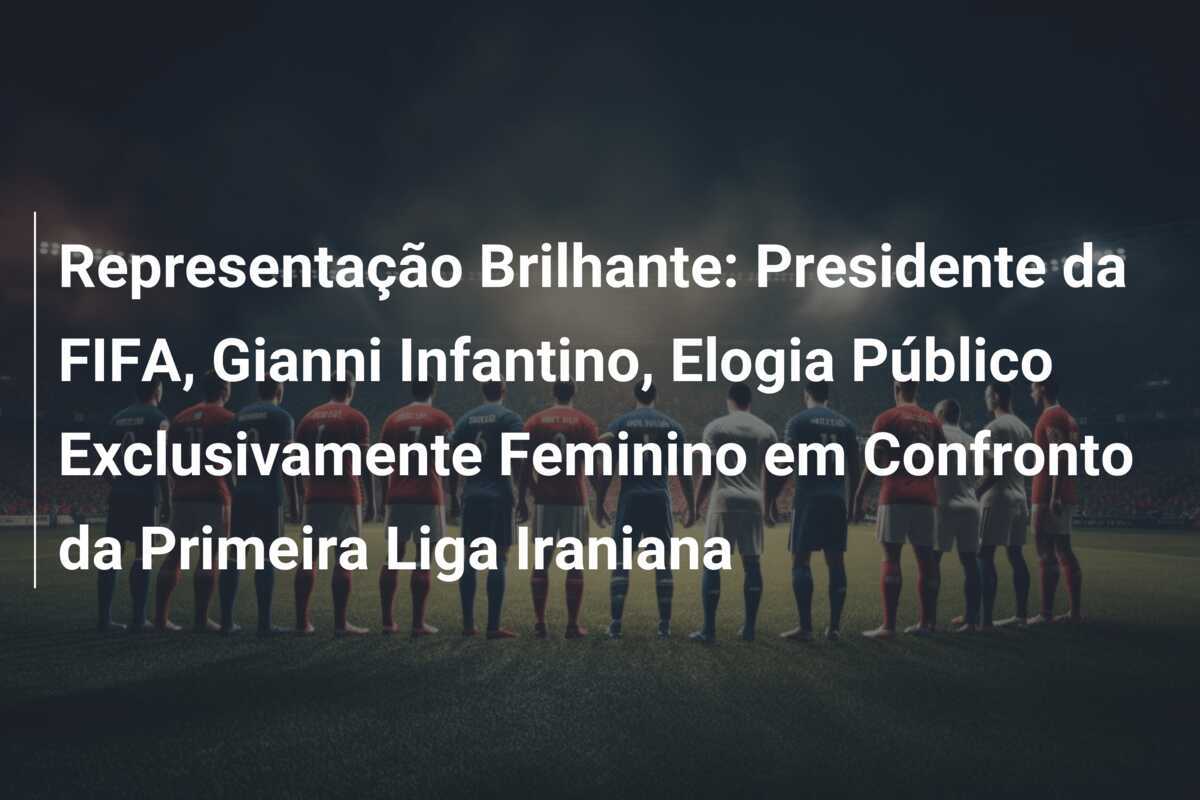 Representação Brilhante: Presidente da FIFA, Gianni Infantino, Elogia Público Exclusivamente Feminino em Confronto da Primeira Liga Iraniana