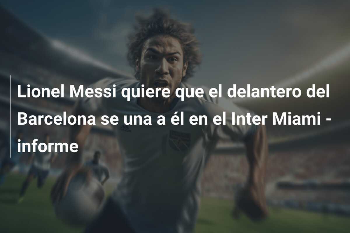 Lionel Messi quiere que el delantero del Barcelona se una a él en el Inter Miami - informe
