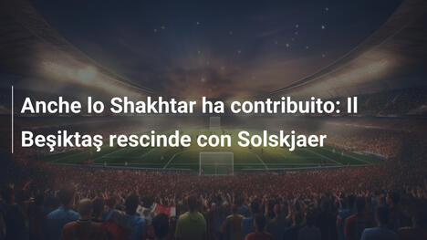 Anche lo Shakhtar ha contribuito: Il Beşiktaş rescinde con Solskjaer