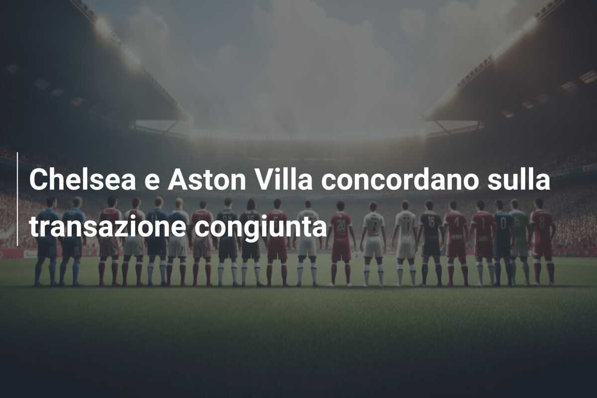 Chelsea e Aston Villa concordano sulla transazione congiunta