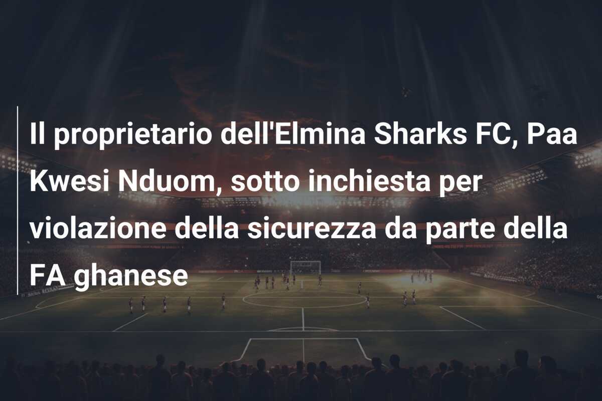 Il proprietario dell'Elmina Sharks FC, Paa Kwesi Nduom, sotto inchiesta per violazione della sicurezza da parte della FA ghanese