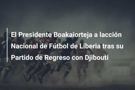 El Presidente Boakaiorteja a lacción Nacional de Fútbol de Liberia tras su Partido de Regreso con Djibouti