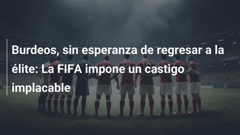 Burdeos, sin esperanza de regresar a la élite: La FIFA impone un castigo implacable