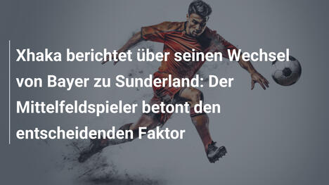 Xhaka berichtet über seinen Wechsel von Bayer zu Sunderland: Der Mittelfeldspieler betont den entscheidenden Faktor