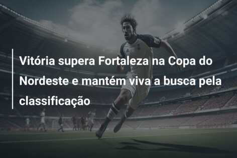 Vitória supera Fortaleza na Copa do Nordeste e mantém viva a busca pela classificação