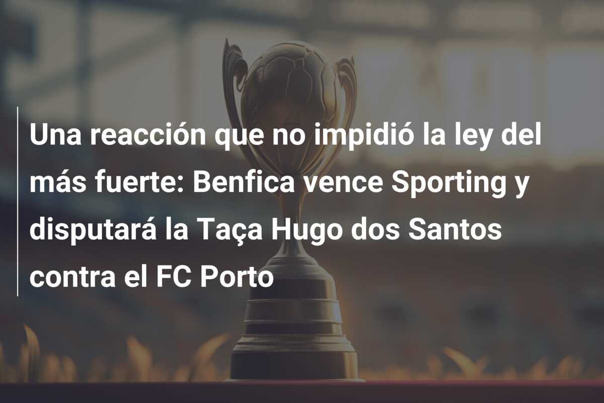 Una reacción que no impidió la ley del más fuerte: Benfica vence Sporting y disputará la Taça Hugo dos Santos contra el FC Porto