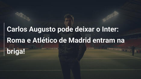 Carlos Augusto pode deixar o Inter: Roma e Atlético de Madrid entram na briga!