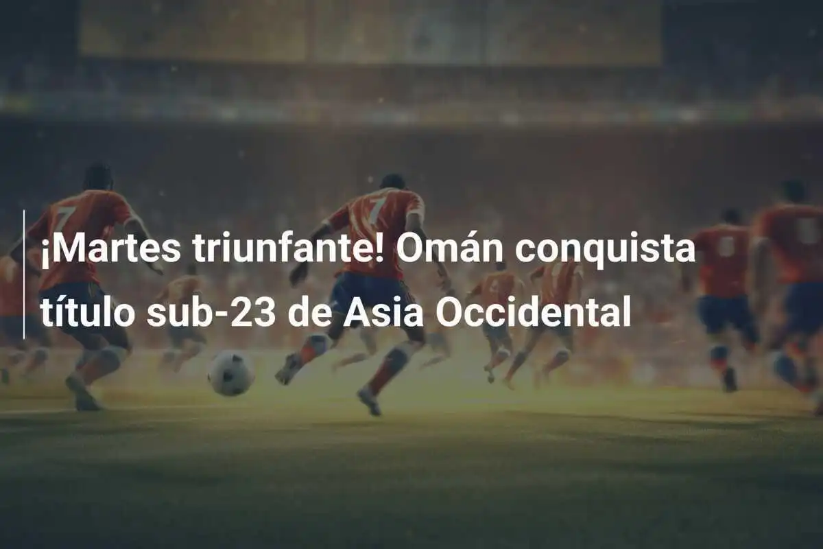 ¡Martes triunfante! Omán conquista título sub-23 de Asia Occidental