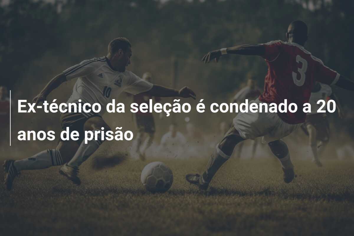 Ex-técnico da seleção é condenado a 20 anos de prisão