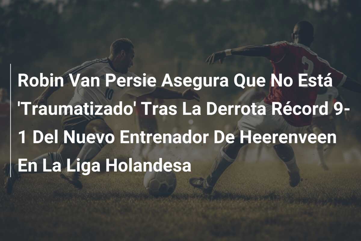 Robin Van Persie Asegura Que No Está 'Traumatizado' Tras La Derrota Récord 9-1 Del Nuevo Entrenador De Heerenveen En La Liga Holandesa