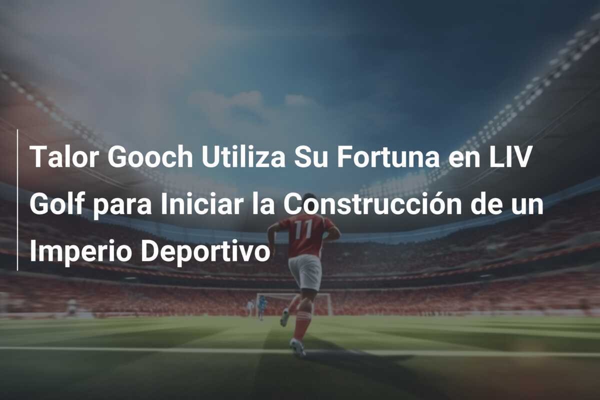 Talor Gooch Utiliza Su Fortuna en LIV Golf para Iniciar la Construcción de un Imperio Deportivo