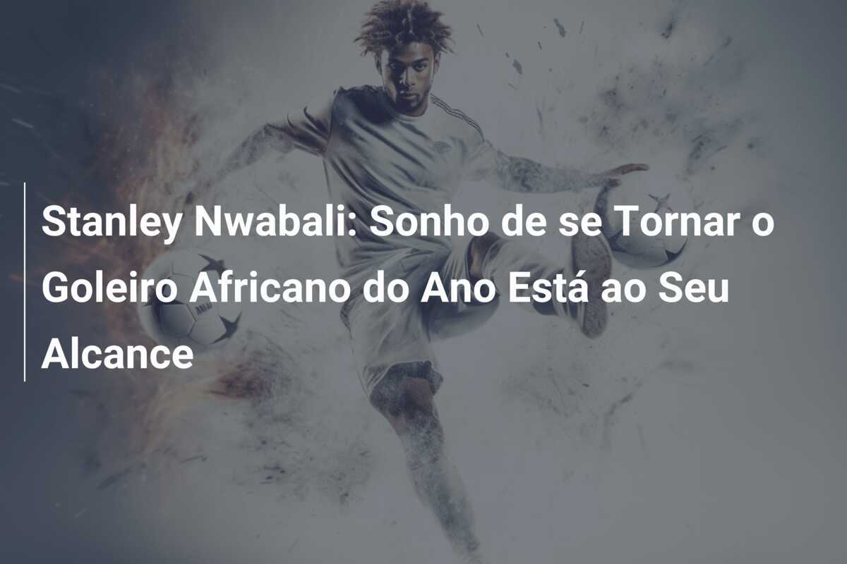 Stanley Nwabali: Sonho de se Tornar o Goleiro Africano do Ano Está ao Seu Alcance