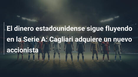 El dinero estadounidense sigue fluyendo en la Serie A: Cagliari adquiere un nuevo accionista