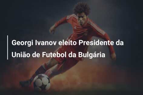 Georgi Ivanov eleito Presidente da União de Futebol da Bulgária