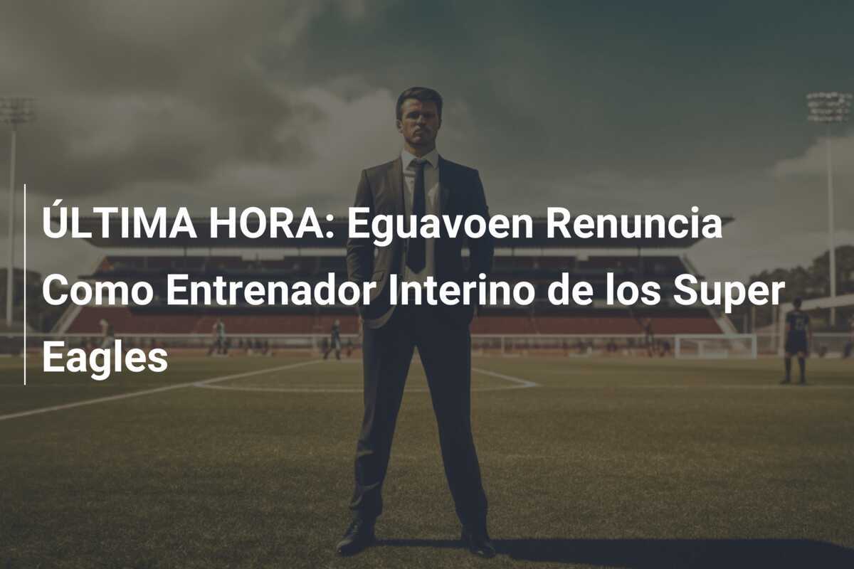 ÚLTIMA HORA: Eguavoen Renuncia Como Entrenador Interino de los Super Eagles