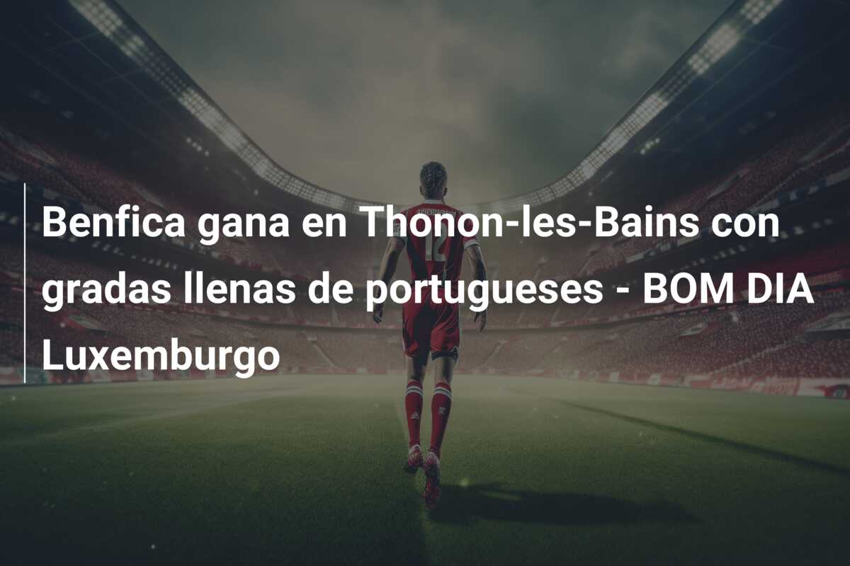 Benfica gana en Thonon-les-Bains con gradas llenas de portugueses – BOM DIA Luxemburgo