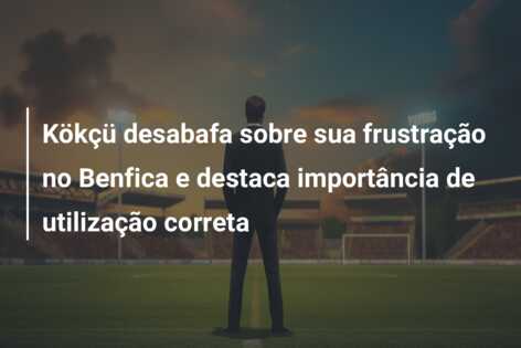 Kökçü desabafa sobre sua frustração no Benfica e destaca importância de utilização correta