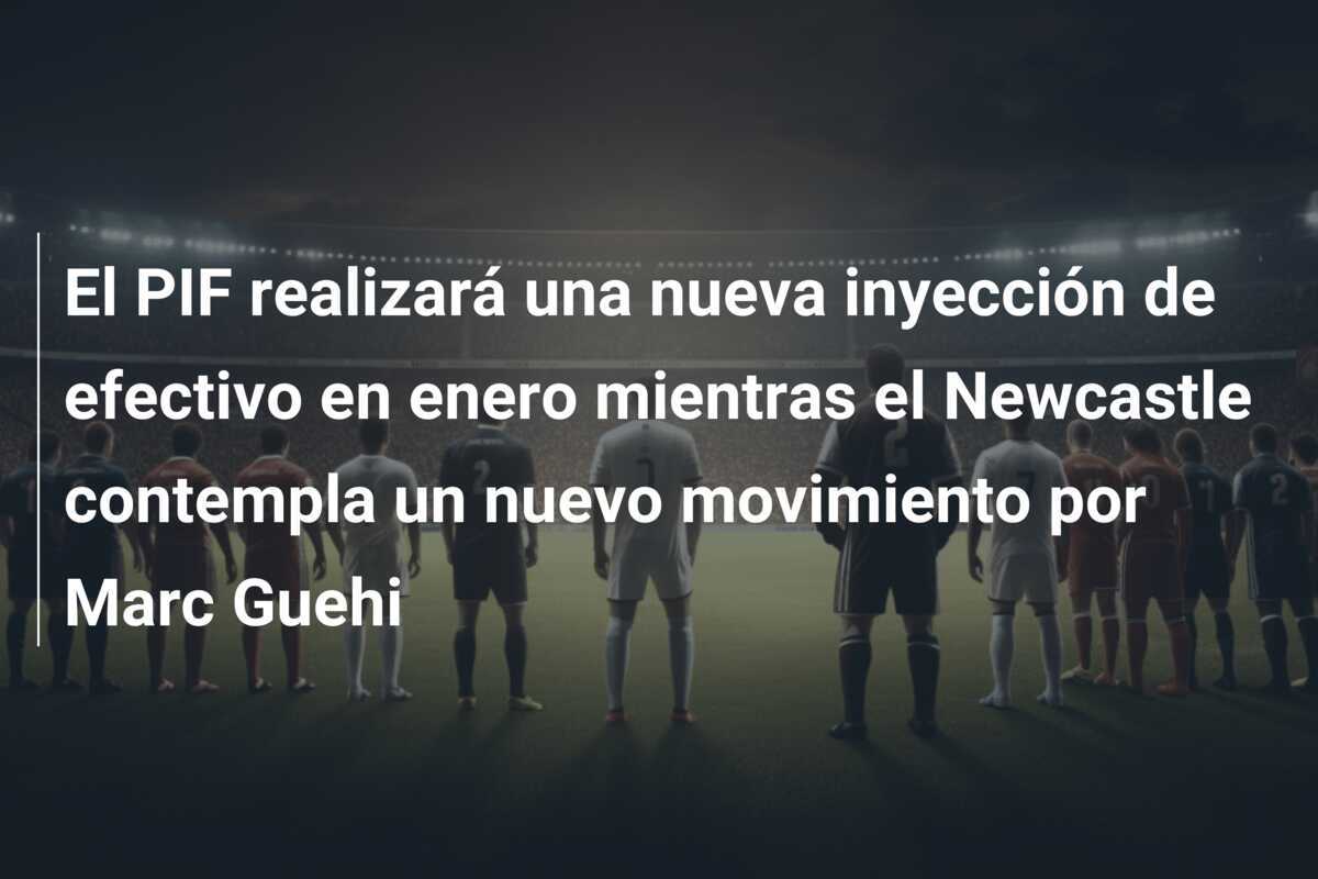 El PIF realizará una nueva inyección de efectivo en enero mientras el Newcastle contempla un nuevo movimiento por Marc Guehi
