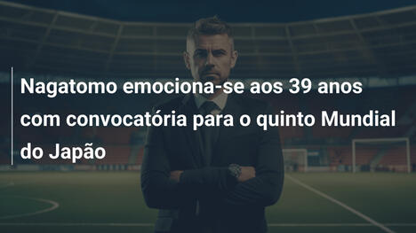 Nagatomo emociona-se aos 39 anos com convocatória para o quinto Mundial do Japão