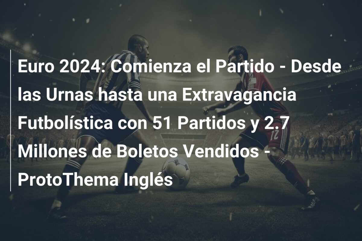 Euro 2024: Comienza el Partido – Desde las Urnas hasta una Extravagancia Futbolística con 51 Partidos y 2.7 Millones de Boletos Vendidos – ProtoThema Inglés