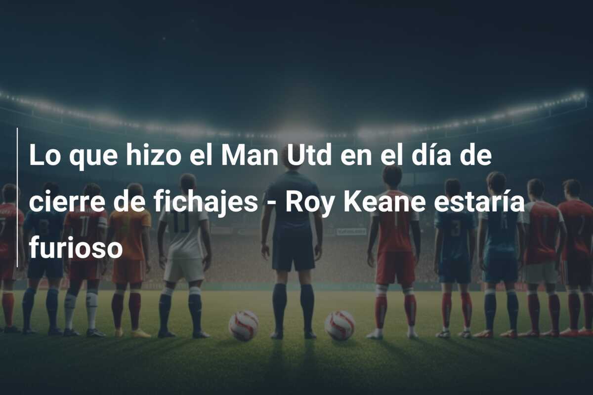 Lo que hizo el Man Utd en el día de cierre de fichajes – Roy Keane estaría furioso