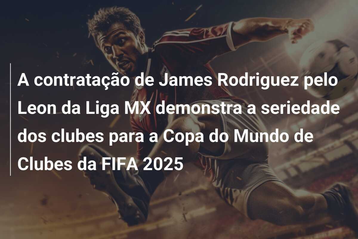 A contratação de James Rodriguez pelo Leon da Liga MX demonstra a seriedade dos clubes para a Copa do Mundo de Clubes da FIFA 2025