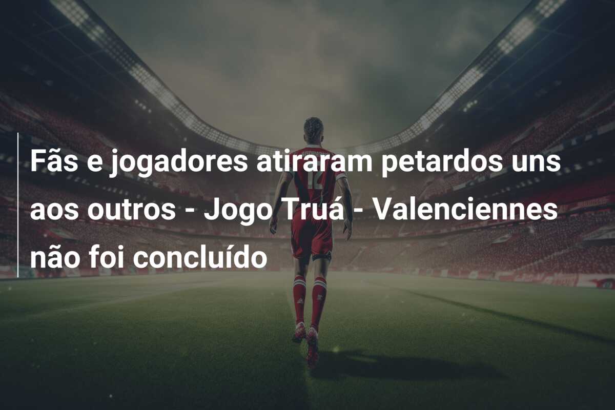 Fãs e jogadores atiraram petardos uns aos outros – Jogo Truá – Valenciennes não foi concluído