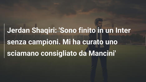 Jerdan Shaqiri: 'Sono finito in un Inter senza campioni. Mi ha curato uno sciamano consigliato da Mancini'