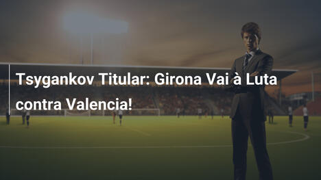Tsygankov Titular: Girona Vai à Luta contra Valencia!