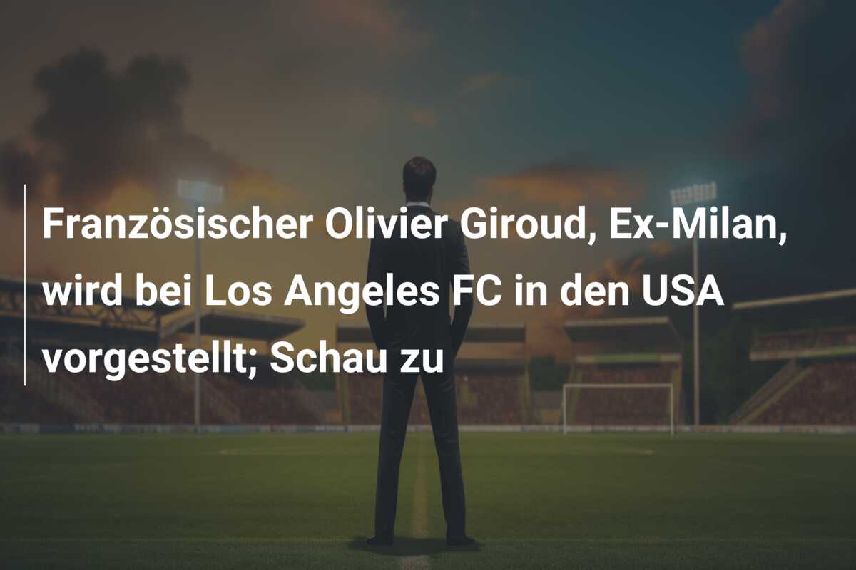 Französischer Olivier Giroud, Ex-Milan, wird bei Los Angeles FC in den USA vorgestellt; Schau zu
