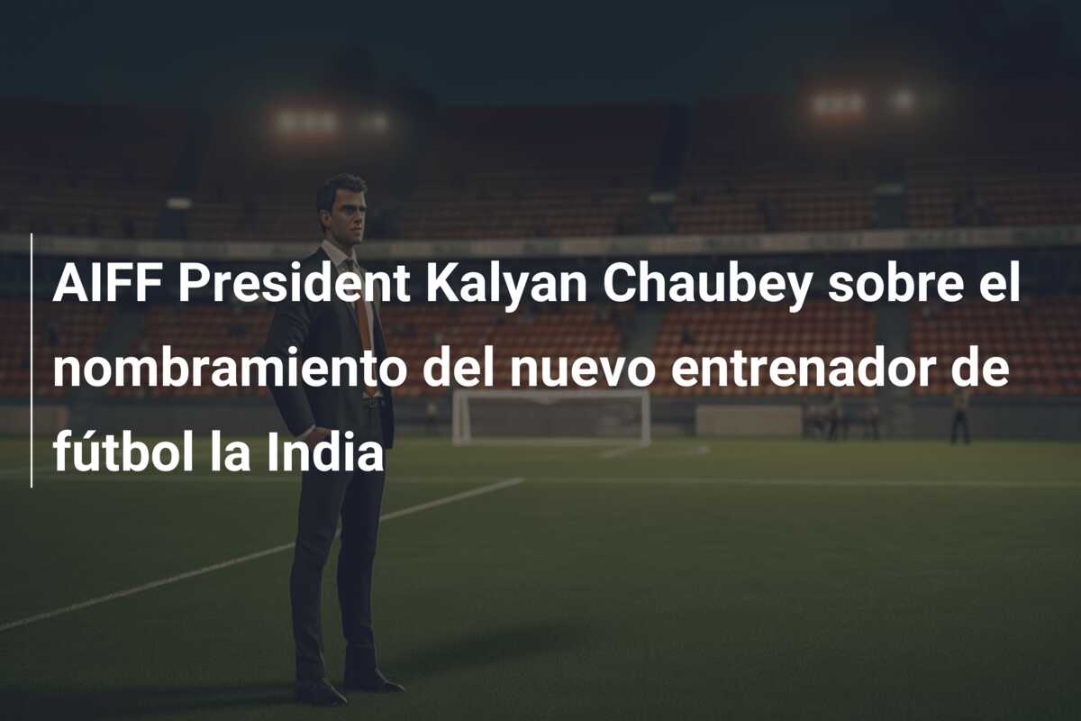 AIFF President Kalyan Chaubey sobre el nombramiento del nuevo entrenador de fútbol la India